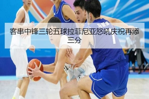 客串中锋三轮五球拉菲尼亚怒吼庆祝再添三分 | JIUYOU